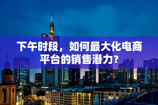 下午时段，如何最大化电商平台的销售潜力？