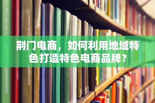 荆门电商，如何利用地域特色打造特色电商品牌？