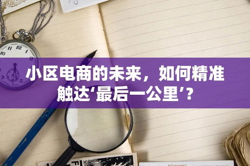 小区电商的未来，如何精准触达‘最后一公里’？