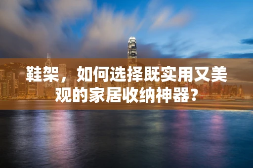鞋架，如何选择既实用又美观的家居收纳神器？