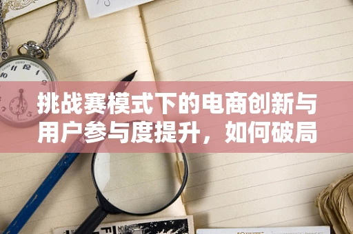 挑战赛模式下的电商创新与用户参与度提升，如何破局？