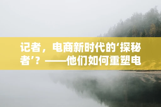 记者，电商新时代的‘探秘者’？——他们如何重塑电商内容生态？