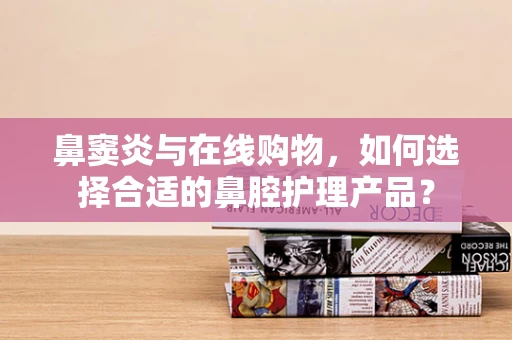 鼻窦炎与在线购物，如何选择合适的鼻腔护理产品？