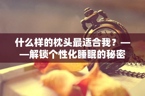 什么样的枕头最适合我？——解锁个性化睡眠的秘密
