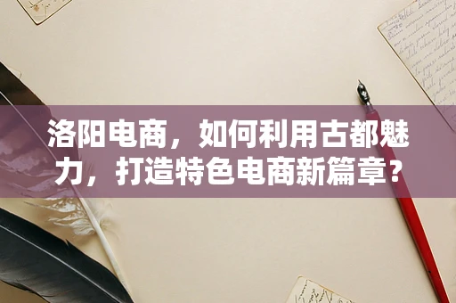 洛阳电商，如何利用古都魅力，打造特色电商新篇章？
