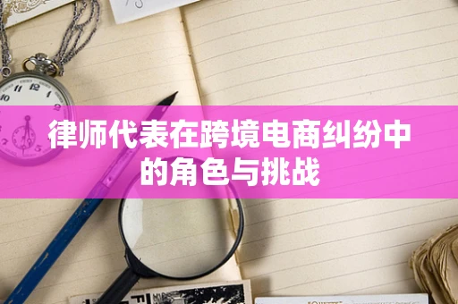 律师代表在跨境电商纠纷中的角色与挑战