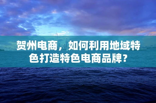 贺州电商，如何利用地域特色打造特色电商品牌？
