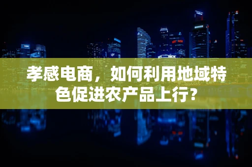 孝感电商，如何利用地域特色促进农产品上行？
