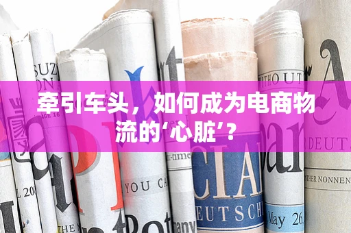 牵引车头，如何成为电商物流的‘心脏’？