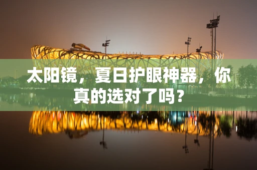 太阳镜，夏日护眼神器，你真的选对了吗？