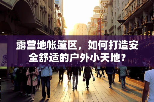 露营地帐篷区，如何打造安全舒适的户外小天地？