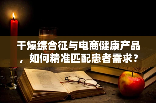 干燥综合征与电商健康产品，如何精准匹配患者需求？