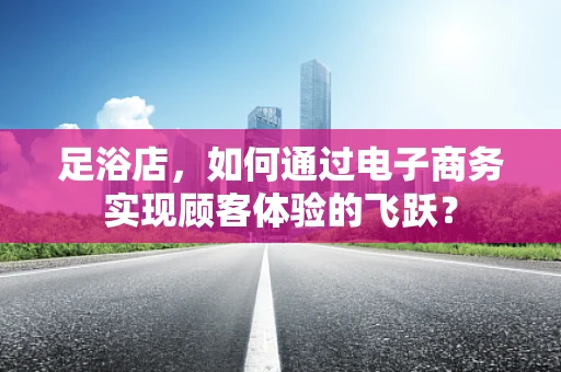 足浴店，如何通过电子商务实现顾客体验的飞跃？