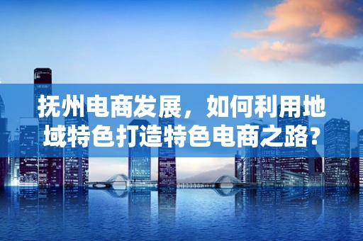 抚州电商发展，如何利用地域特色打造特色电商之路？