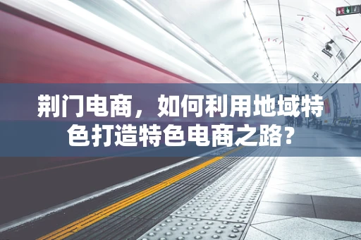 荆门电商，如何利用地域特色打造特色电商之路？