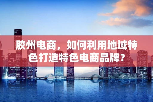 胶州电商，如何利用地域特色打造特色电商品牌？