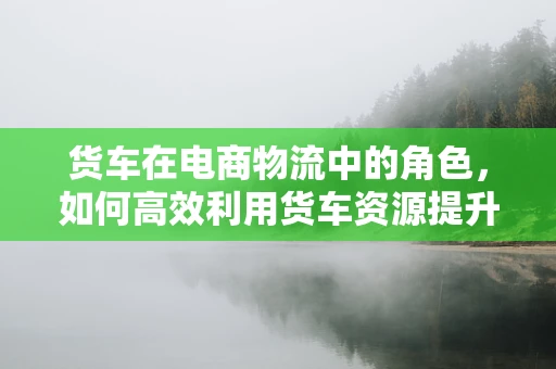 货车在电商物流中的角色，如何高效利用货车资源提升配送效率？