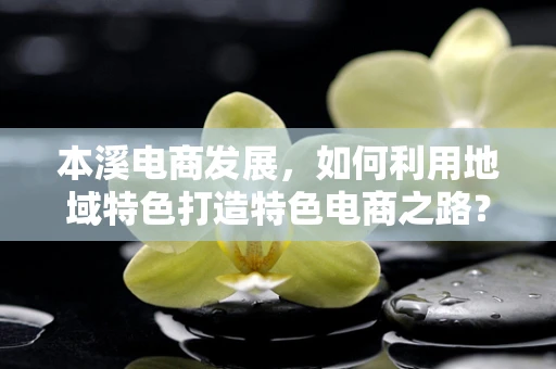 本溪电商发展，如何利用地域特色打造特色电商之路？