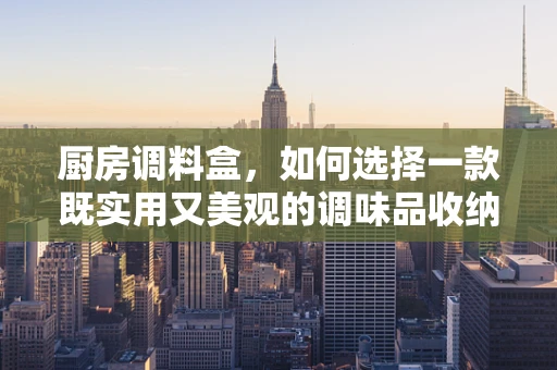 厨房调料盒，如何选择一款既实用又美观的调味品收纳神器？