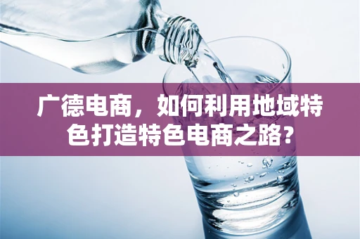 广德电商，如何利用地域特色打造特色电商之路？