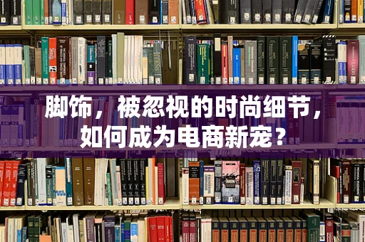 脚饰，被忽视的时尚细节，如何成为电商新宠？