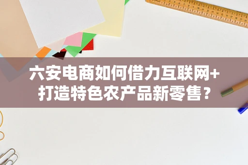 六安电商如何借力互联网+打造特色农产品新零售？