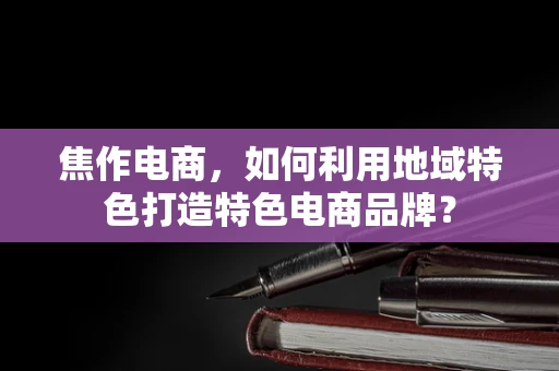 焦作电商，如何利用地域特色打造特色电商品牌？