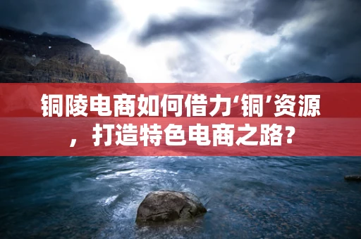 铜陵电商如何借力‘铜’资源，打造特色电商之路？