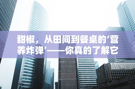 甜椒，从田间到餐桌的‘营养炸弹’——你真的了解它吗？