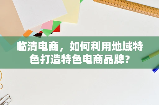 临清电商，如何利用地域特色打造特色电商品牌？