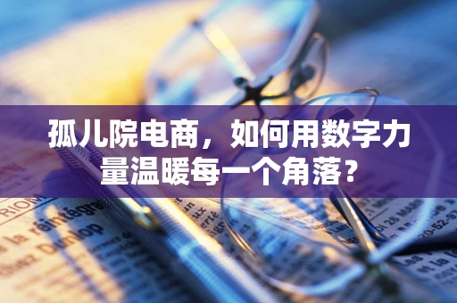 孤儿院电商，如何用数字力量温暖每一个角落？