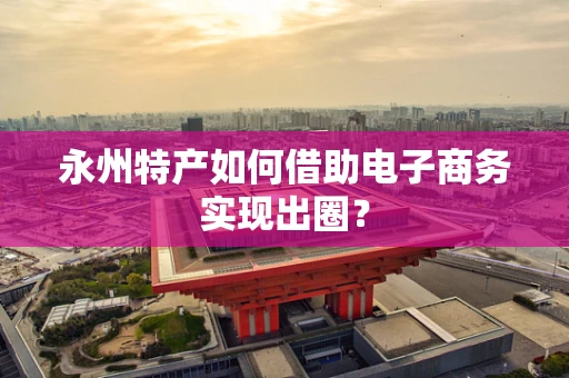 永州特产如何借助电子商务实现出圈？
