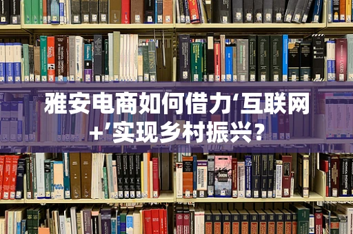 雅安电商如何借力‘互联网+’实现乡村振兴？
