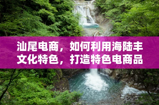 汕尾电商，如何利用海陆丰文化特色，打造特色电商品牌？
