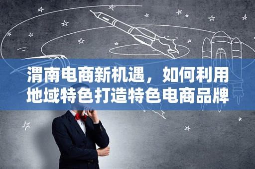 渭南电商新机遇，如何利用地域特色打造特色电商品牌？