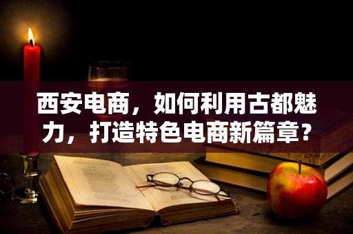 西安电商，如何利用古都魅力，打造特色电商新篇章？