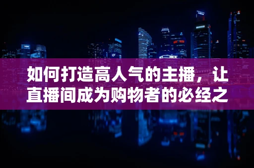 如何打造高人气的主播，让直播间成为购物者的必经之地？