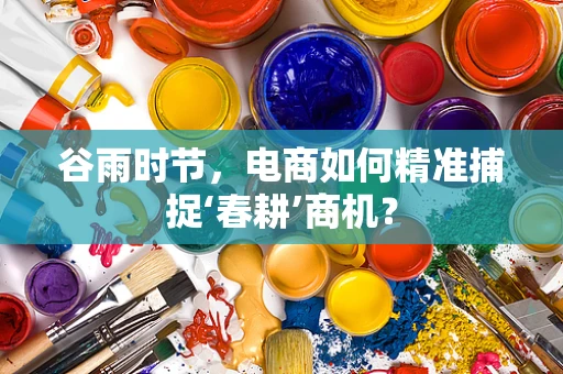 谷雨时节，电商如何精准捕捉‘春耕’商机？