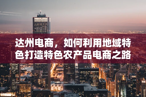 达州电商，如何利用地域特色打造特色农产品电商之路？
