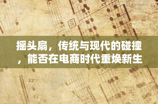 摇头扇，传统与现代的碰撞，能否在电商时代重焕新生？