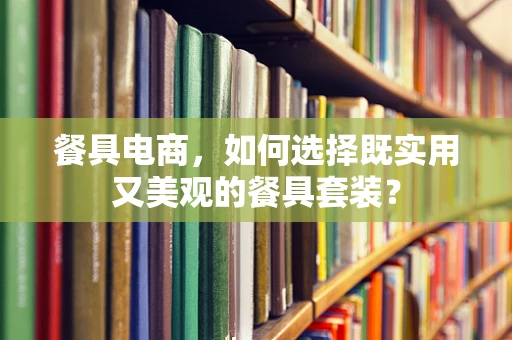 餐具电商，如何选择既实用又美观的餐具套装？