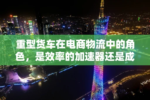 重型货车在电商物流中的角色，是效率的加速器还是成本的陷阱？