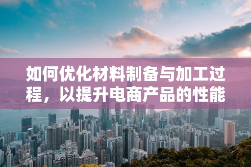 如何优化材料制备与加工过程，以提升电商产品的性能与成本效益？