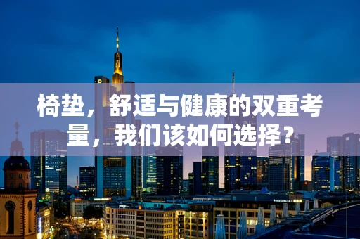 椅垫，舒适与健康的双重考量，我们该如何选择？