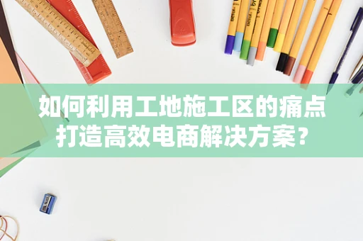 如何利用工地施工区的痛点打造高效电商解决方案？