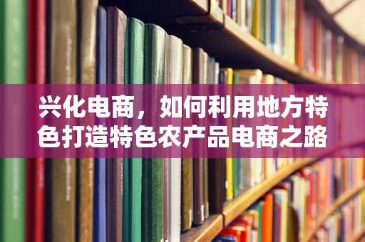 兴化电商，如何利用地方特色打造特色农产品电商之路？