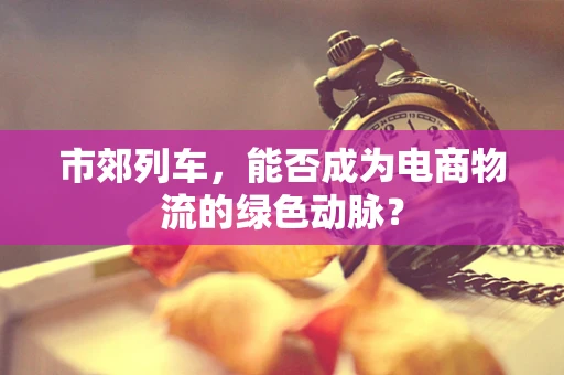 市郊列车，能否成为电商物流的绿色动脉？