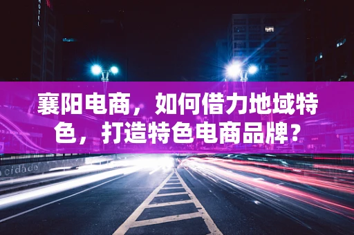 襄阳电商，如何借力地域特色，打造特色电商品牌？