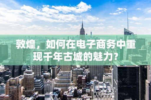 敦煌，如何在电子商务中重现千年古城的魅力？