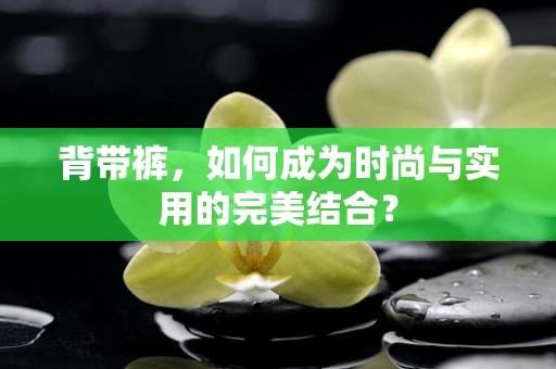 背带裤，如何成为时尚与实用的完美结合？